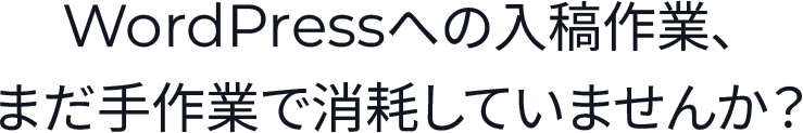 WordPressへの入稿作業、まだ手作業で消耗していませんか？
